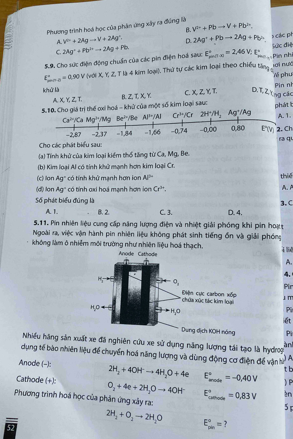 Phương trình hoá học của phản ứng xảy ra đúng là
B. V^(2+)+Pbto V+Pb^(2+).
A. V^(2+)+2Agto V+2Ag^+.
D. 2Ag^++Pbto 2Ag+Pb^(2+) ) các ph
C. 2Ag^++Pb^(2+)to 2Ag+Pb.
pin (T-γη 
5.9. Cho sức điện động chuẩn của các pin điện hoá sau: E_(pin(T-x))°=2,46V;E_(rin)° Sức điệ Pin nh
E_(pin(Y-Z))°=0,90V(vdi X, Y, Z, T là 4 kim loại). Thứ tự các kim loại theo chiều tăng đ nơi nưc
Về phư
Pin nh
khử là
A. X, Y, Z, T. B. Z, T, X, Y. C. X, Z, Y, T.
D.T, Z,Yng các
5.10. Cho giá trị thế oxi hoá - khử của một số kim loại sau:
phát b
Ca^(2+)/C a Mg^(2+)/Mg Be^(2+) Be Al^(3+)/Al Cr^(3+)/Cr 2H^+/H_2 A g^+/Ag A. 1.
−2,87 −2,37 −1,84 −1,66 −0,74 −0,00 0,80 E°(V) 2. Ch
Cho các phát biểu sau: ra qu
(a) Tính khử của kim loại kiềm thổ tăng từ Ca, Mg, Be.
(b) Kim loại Al có tính khử mạnh hơn kim loại Cr.
(c) Ion Ag^+ có tính khử mạnh hơn ion Al^(3+) thiế
(d) lon Ag^+ có tính oxi hoá mạnh hơn ion Cr^(3+). A.A
Số phát biểu đúng là
3. C
A. 1. B. 2. C. 3. D. 4.
5.11. Pin nhiên liệu cung cấp năng lượng điện và nhiệt giải phóng khi pin hoạt
Ngoài ra, việc vận hành pin nhiên liệu không phát sinh tiếng ồn và giải phóng
không làm ô nhiễm môi trường như nhiên liệu hoá thạch.
i liê
A.
4.
Pir
u m
Pi
iết
Pi
Nhiều hãng sản xuất xe đã nghiên cứu xe sử dụng năng lượng tái tạo là hydrog
àn
dụng tế bào nhiên liệu để chuyển hoá năng lượng và dùng động cơ điện để vận hà A
Anode (-):
t b
Cathode (+):
2H_2+4OH^-to 4H_2O+4e E_(anode)°=-0,40V  P
O_2+4e+2H_2Oto 4OH^- E_(cathode)°=0,83V èn
Phương trình hoá học của phản ứng xảy ra:
5F

2H_2+O_2to 2H_2O
52
E_(pin)°= ?