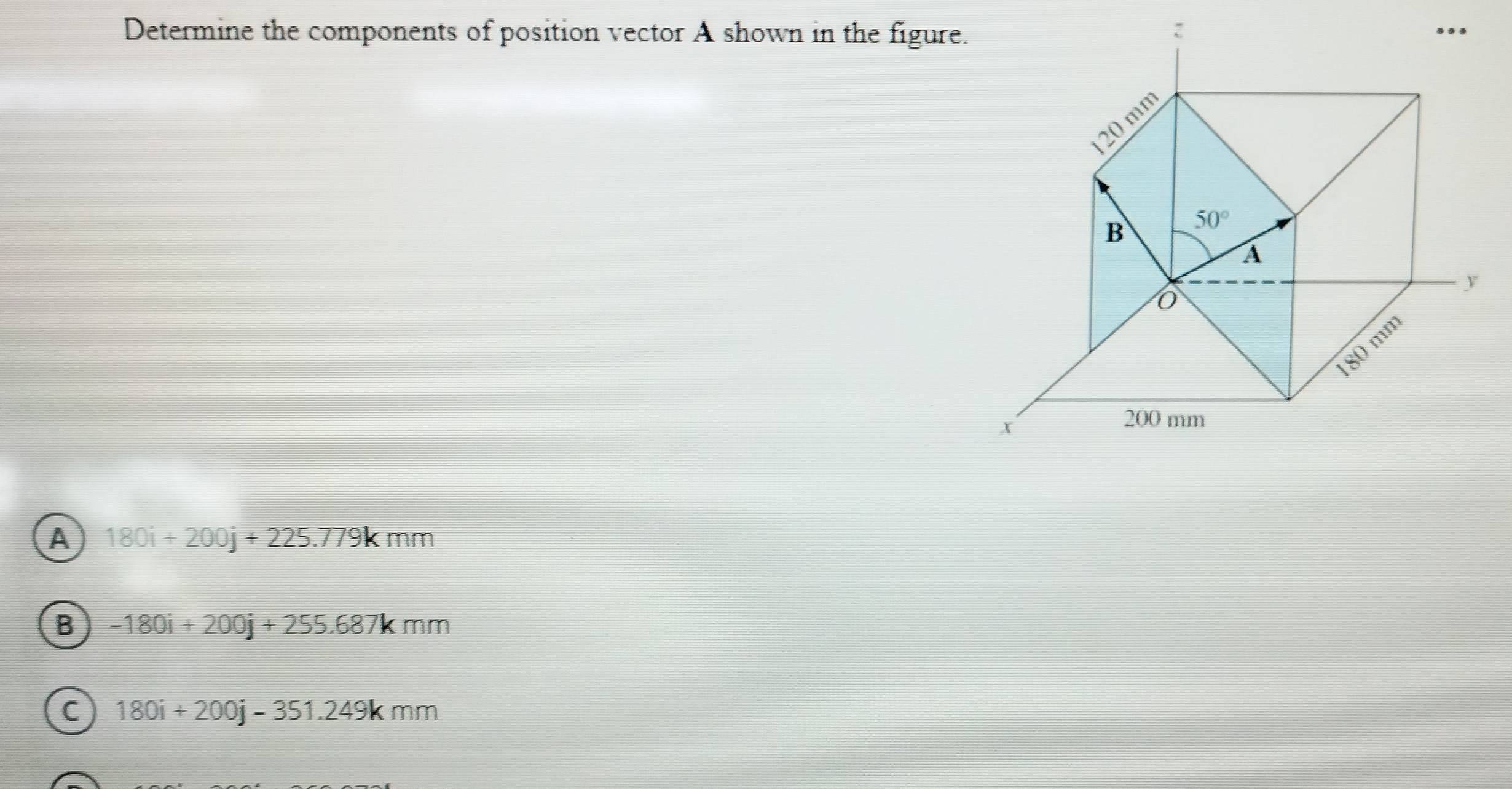 Determine the components of position vector A shown in the figure.
A 180i+200j+225.779kmm
B -180i+200j+255.687kmm
C 180i+200j-351.249kmm