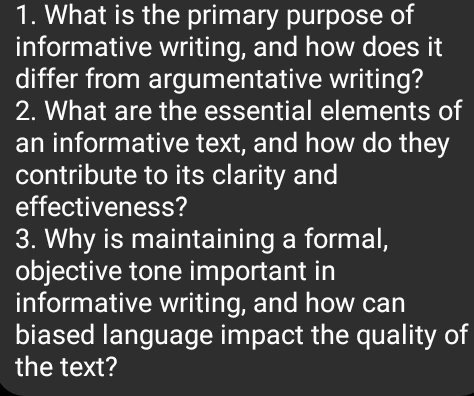 What is the primary purpose of 
informative writing, and how does it 
differ from argumentative writing? 
2. What are the essential elements of 
an informative text, and how do they 
contribute to its clarity and 
effectiveness? 
3. Why is maintaining a formal, 
objective tone important in 
informative writing, and how can 
biased language impact the quality of 
the text?