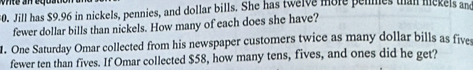 Jill has $9.96 in nickels, pennies, and dollar bills. She has twelve more penmes than nickels and 
fewer dollar bills than nickels. How many of each does she have? 
1. One Saturday Omar collected from his newspaper customers twice as many dollar bills as fives 
fewer ten than fives. If Omar collected $58, how many tens, fives, and ones did he get?