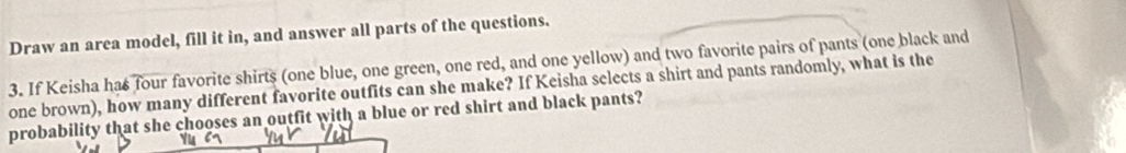 Draw an area model, fill it in, and answer all parts of the questions. 
3. If Keisha has four favorite shirts (one blue, one green, one red, and one yellow) and two favorite pairs of pants (one black and 
one brown), how many different favorite outfits can she make? If Keisha selects a shirt and pants randomly, what is the 
probability that she chooses an outfit with a blue or red shirt and black pants?