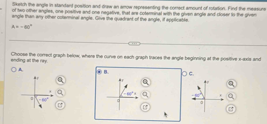 Sketch the angle in standard position and draw an arrow representing the correct amount of rotation. Find the measure
of two other angles, one positive and one negative, that are coterminal with the given angle and closer to the given
angle than any other coterminal angle. Give the quadrant of the angle, if applicable.
A=-60°
Choose the correct graph below, where the curve on each graph traces the angle beginning at the positive x-axis and
ending at the ray.
A.
B.
C.
y
y
x
-60°x
0 -60°
0