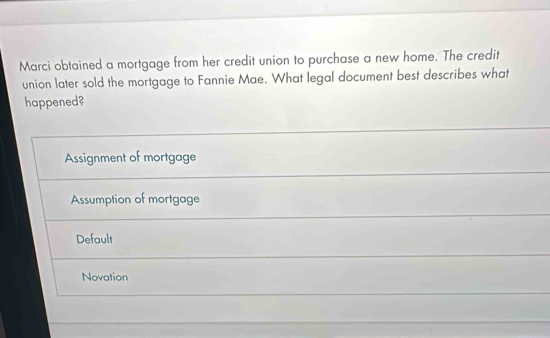 Marci obtained a mortgage from her credit union to purchase a new home. The credit
union later sold the mortgage to Fannie Mae. What legal document best describes what
happened?
Assignment of mortgage
Assumption of mortgage
Default
Novation