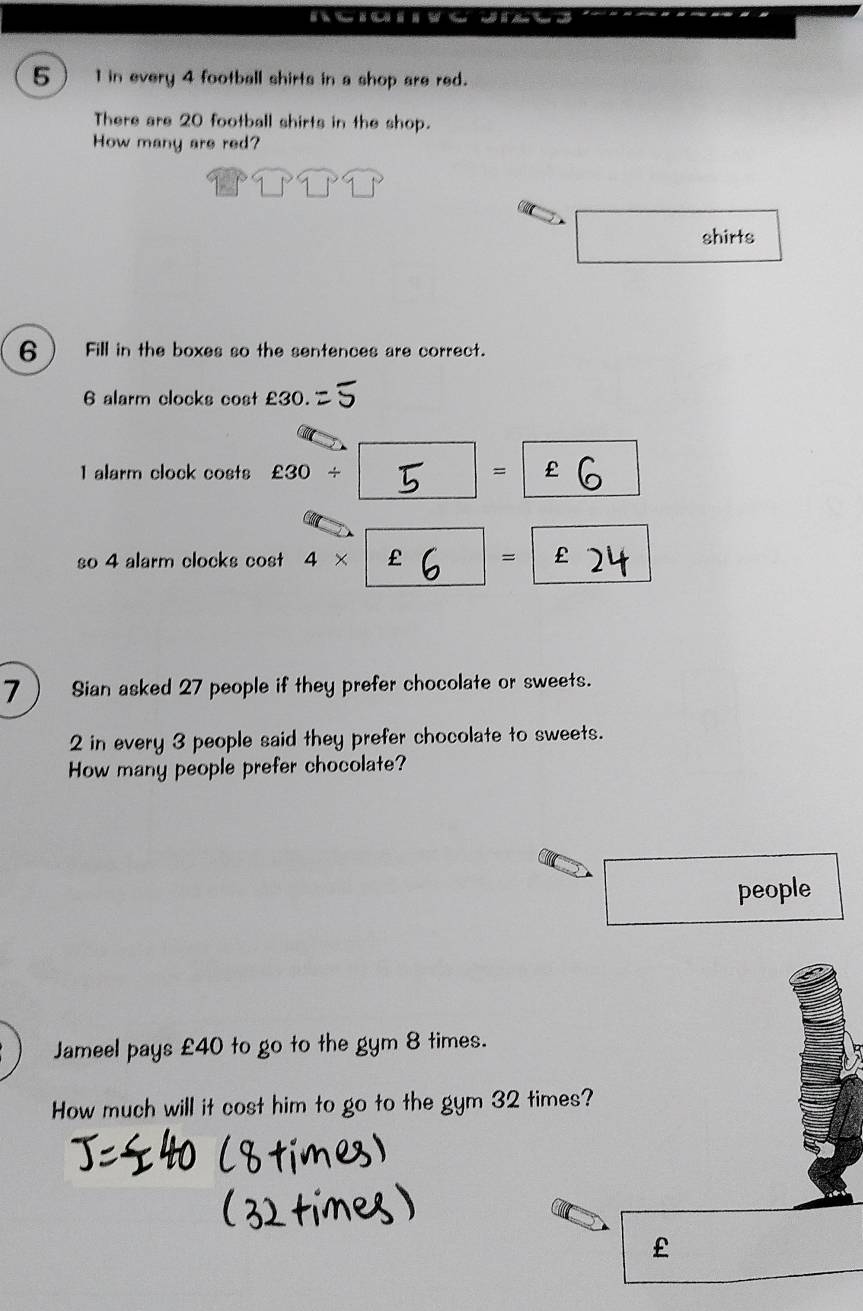 5 1 in every 4 football shirts in a shop are red. 
There are 20 football shirts in the shop. 
How many are red? 
shirts 
6 Fill in the boxes so the sentences are correct.
6 alarm clocks cost £30.
1 alarm clock costs £30/ =
so 4 alarm clocks cost 4* £ =
7 Sian asked 27 people if they prefer chocolate or sweets. 
2 in every 3 people said they prefer chocolate to sweets. 
How many people prefer chocolate? 
people 
Jameel pays £40 to go to the gym 8 times. 
How much will it cost him to go to the gym 32 times?
£