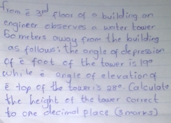 from e sid
3^(rd) floor of a building on 
engineer observes a water tower 
bometers away from the building 
as follows: the angle of depression 
of e foot of the tower is 19°
while e angle of elevationa 
e top of the toweris 28°. Calculate 
the height of the tower correct 
to one decimal place Gmarks)