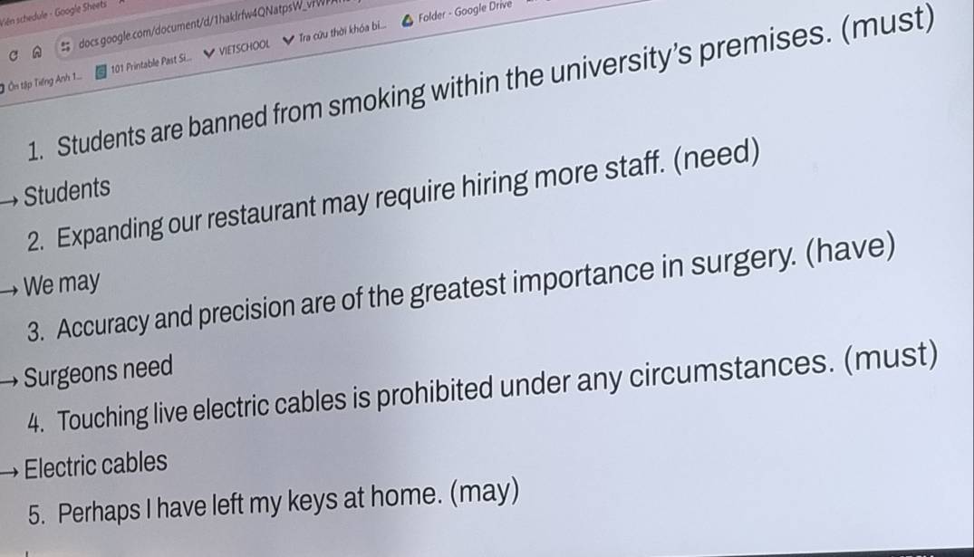 Folder - Google Drive 
Viên schedule - Google Sheets 
= docs google.com/document/d/1haklrfw4QNatpsW_vrW 
Ở Ôn tập Tiếng Anh 1... 101 Printable Past Si... VIETSCHOOL Tra cứu thời khóa bi... 
1. Students are banned from smoking within the university’s premises. (must) 
Students 
2. Expanding our restaurant may require hiring more staff. (need) 
We may 
3. Accuracy and precision are of the greatest importance in surgery. (have) 
Surgeons need 
4. Touching live electric cables is prohibited under any circumstances. (must) 
Electric cables 
5. Perhaps I have left my keys at home. (may)