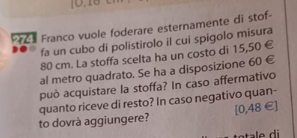 Prce Franco vuole foderare esternamente di stof- 
fa un cubo di polistirolo il cui spigolo misura
80 cm. La stoffa scelta ha un costo di 15,50∈
al metro quadrato. Se ha a disposizione 60∈
può acquistare la stoffa? In caso affermativo 
quanto riceve di resto? In caso negativo quan-
[0,48∈ ]
to dovrà aggiungere?