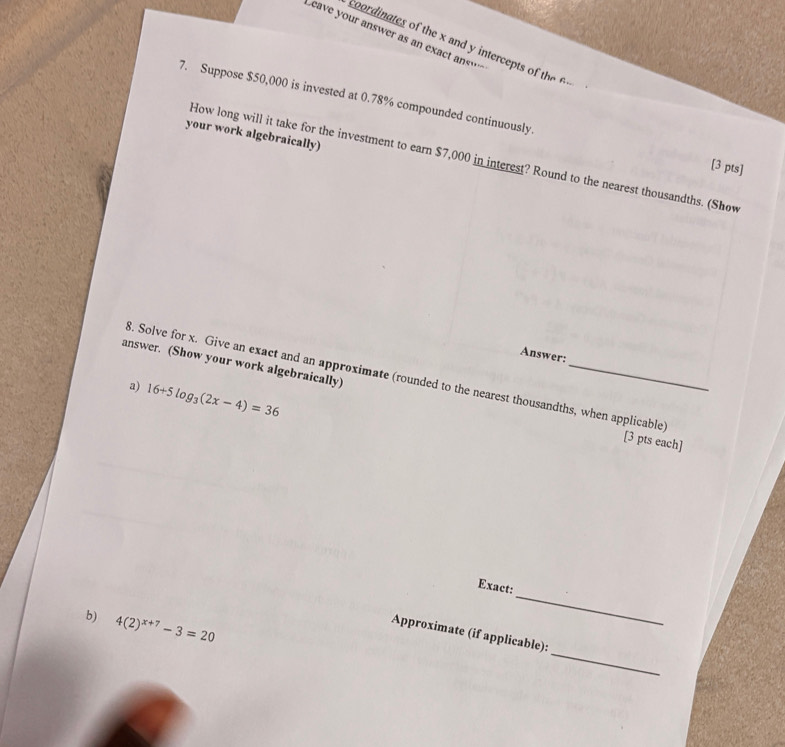 eave your answer as an exact an… 
coordinates of the x and y intercepts o h 
7. Suppose $50,000 is invested at 0.78% compounded continuously. [3 pts] 
your work algebraically) 
How long will it take for the investment to earn $7,000 in interest? Round to the nearest thousandths. (Show 
Answer: 
8. Solve for x. Give an exact and an approximate (rounded to the nearest thousandths, when applicable) 
a) 16+5log _3(2x-4)=36
answer. (Show your work algebraically) _[3 pts each] 
_ 
Exact: 
_ 
b) 4(2)^x+7-3=20
Approximate (if applicable):