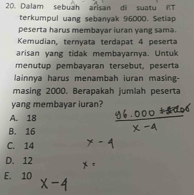 Dalam sebuah arisan di suatu RT
terkumpul uang sebanyak 96000. Setiap
peserta harus membayar iuran yang sama.
Kemudian, ternyata terdapat 4 peserta
arisan yang tidak membayarnya. Untuk
menutup pembayaran tersebut, peserta
lainnya harus menambah iuran masing-
masing 2000. Berapakah jumlah peserta
yang membayar iuran?
A. 18
B. 16
C. 14
D. 12
E. 10