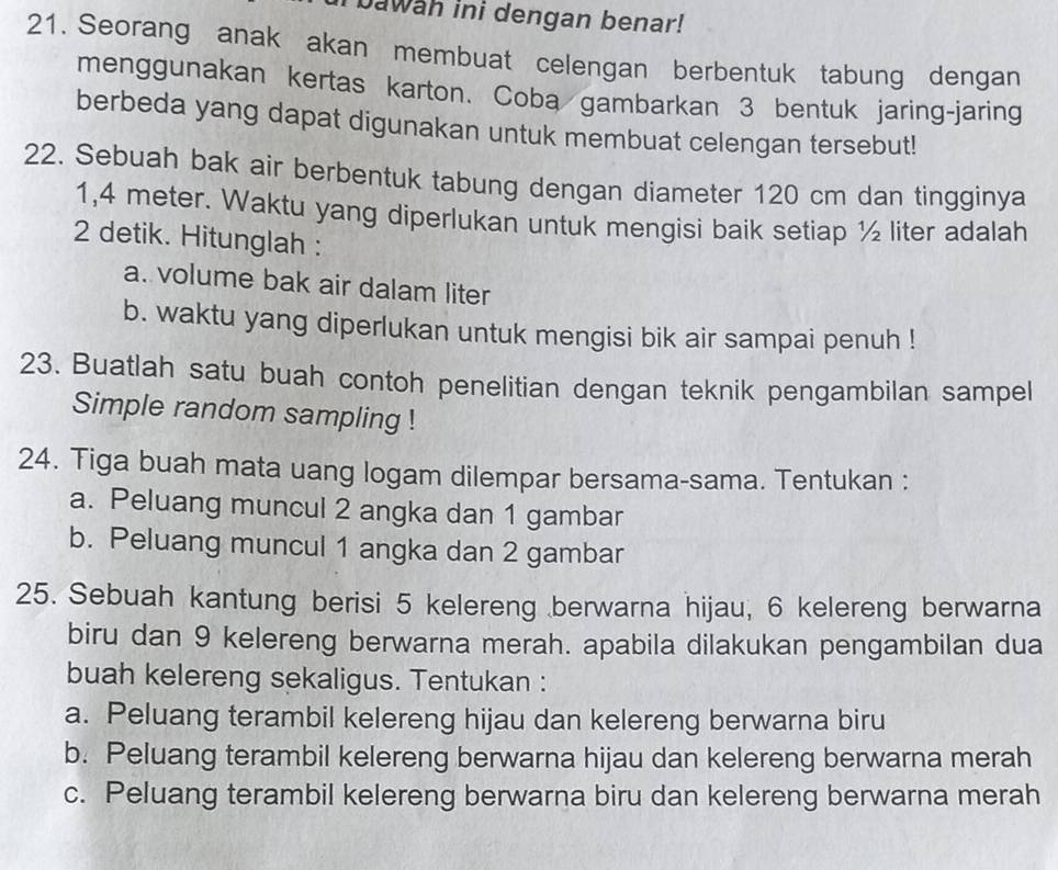 bawah ini dengan benar! 
21. Seorang anak akan membuat celengan berbentuk tabung dengan 
menggunakan kertas karton. Coba gambarkan 3 bentuk jaring-jaring 
berbeda yang dapat digunakan untuk membuat celengan tersebut! 
22. Sebuah bak air berbentuk tabung dengan diameter 120 cm dan tingginya
1,4 meter. Waktu yang diperlukan untuk mengisi baik setiap ½ liter adalah
2 detik. Hitunglah : 
a. volume bak air dalam liter 
b. waktu yang diperlukan untuk mengisi bik air sampai penuh ! 
23. Buatlah satu buah contoh penelitian dengan teknik pengambilan sampel 
Simple random sampling ! 
24. Tiga buah mata uang logam dilempar bersama-sama. Tentukan : 
a. Peluang muncul 2 angka dan 1 gambar 
b. Peluang muncul 1 angka dan 2 gambar 
25. Sebuah kantung berisi 5 kelereng berwarna hijau, 6 kelereng berwarna 
biru dan 9 kelereng berwarna merah. apabila dilakukan pengambilan dua 
buah kelereng sekaligus. Tentukan : 
a. Peluang terambil kelereng hijau dan kelereng berwarna biru 
b. Peluang terambil kelereng berwarna hijau dan kelereng berwarna merah 
c. Peluang terambil kelereng berwarna biru dan kelereng berwarna merah