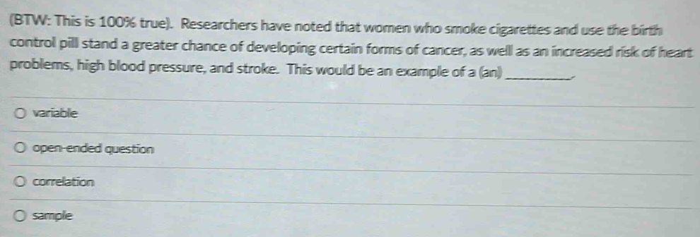 (BTW: This is 100% true). Researchers have noted that women who smoke cigarettes and use the birth
control pill stand a greater chance of developing certain forms of cancer, as welll as an increased risk of heart
problems, high blood pressure, and stroke. This would be an example of a (an)_
variable
open-ended question
correlation
sample