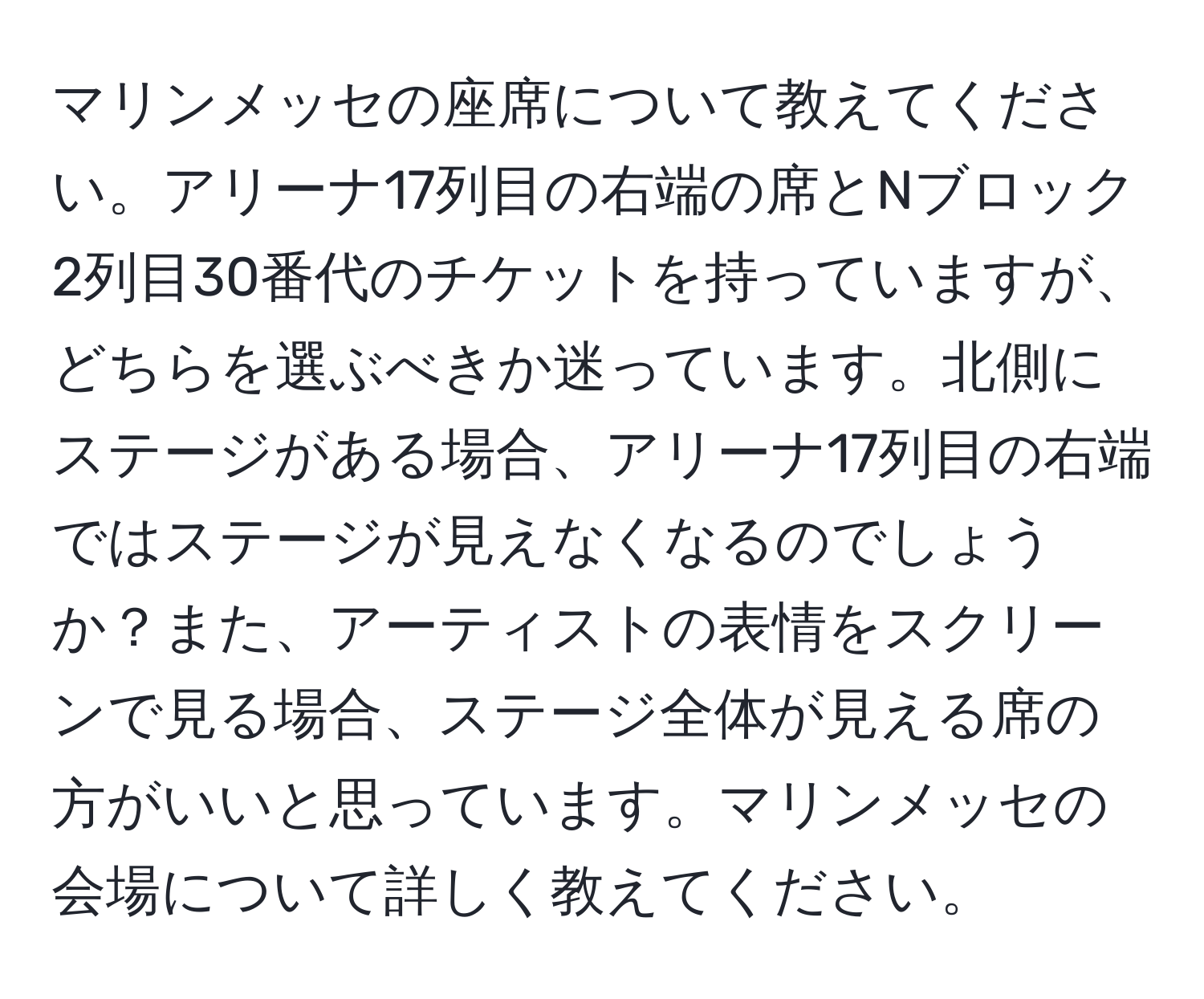 マリンメッセの座席について教えてください。アリーナ17列目の右端の席とNブロック2列目30番代のチケットを持っていますが、どちらを選ぶべきか迷っています。北側にステージがある場合、アリーナ17列目の右端ではステージが見えなくなるのでしょうか？また、アーティストの表情をスクリーンで見る場合、ステージ全体が見える席の方がいいと思っています。マリンメッセの会場について詳しく教えてください。