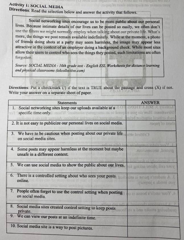 Activity 1: SOCIAL MEDIA 
Directions: Read the selection below and answer the activity that follows. 
Social networking sites encourage us to be more public about our personal 
lives. Because intimate details of our lives can be posted so easily, we often don’t 
use the filters we might normally employ when talking about our private life. What’s 
more, the things we post remain available indefinitely. While at the moment, a photo 
of friends doing shots at a party may seem harmless, the image may appear less 
attractive in the context of an employer doing a background check. While most sites 
allow their users to control who sees the things they posted, such limitations are often 
forgotten 
Source: SOCIAL MEDIA - 10th grade test - English ESL Worksheets for distance learning 
and physical classrooms (islcollective.com) 
Directions: Put a checkmark (/) if the text is TRUE about the passage and cross (X) if not. 
Write your answer on a separate sheet of paper.