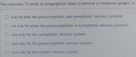 The statement 'It sends its preganglionic fibers to terminal or intramural ganglia'' is
true for both the parasympathetic and sympathetic nervous systems.
not true for either the parasympathetic or sympathetic nervous systems.
true only for the sympathetic nervous system.
true only for the parasympathetic nervous system.
true only for the somatic nervous system.