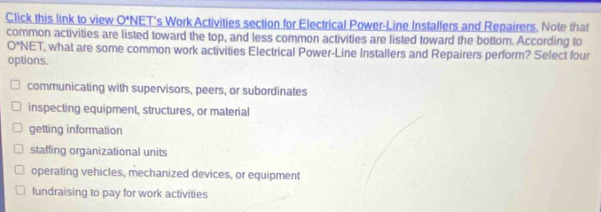 Click this link to view O^(*N)N NET's Work Activities section for Electrical Power-Line Installers and Repairers. Note that
common activities are listed toward the top, and less common activities are listed toward the bottom. According to
O^*NET , what are some common work activities Electrical Power-Line Installers and Repairers perform? Select four
options.
communicating with supervisors, peers, or subordinates
inspecting equipment, structures, or material
getting information
staffing organizational units
operating vehicles, mechanized devices, or equipment
fundraising to pay for work activities