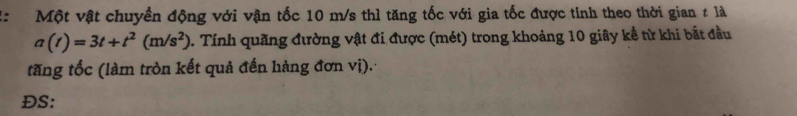 Một vật chuyền động với vận tốc 10 m/s thì tăng tốc với gia tốc được tính theo thời gian # là
a(t)=3t+t^2(m/s^2). Tính quãng đường vật đi được (mét) trong khoảng 10 giây kể từ khi bắt đầu 
tăng tốc (làm tròn kết quả đến hàng đơn vị). 
ĐS:
