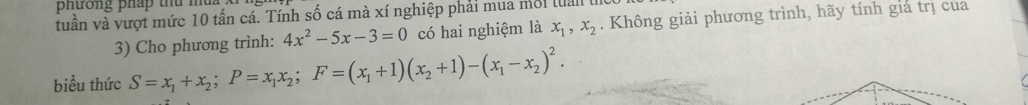 phưong pháp thứ mt
tuần và vượt mức 10 tấn cá. Tính số cá mà xí nghiệp phải mua mối lual . Không giải phương trình, hãy tính giá trị của
3) Cho phương trình: 4x^2-5x-3=0 có hai nghiệm là x_1, x_2
biểu thức S=x_1+x_2; P=x_1x_2; F=(x_1+1)(x_2+1)-(x_1-x_2)^2.