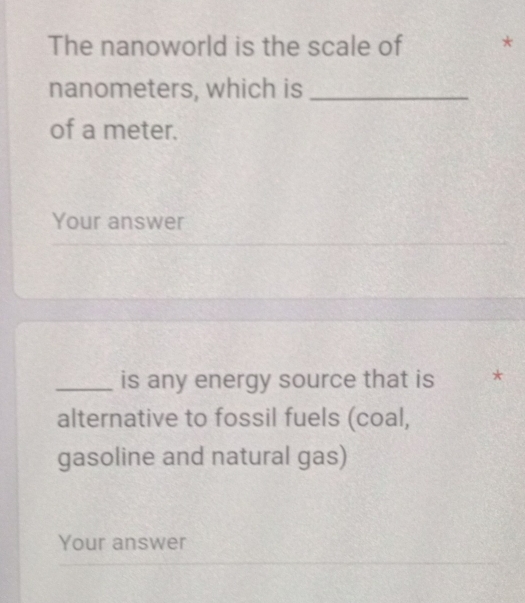 The nanoworld is the scale of * 
nanometers, which is_ 
of a meter. 
Your answer 
_is any energy source that is * 
alternative to fossil fuels (coal, 
gasoline and natural gas) 
Your answer