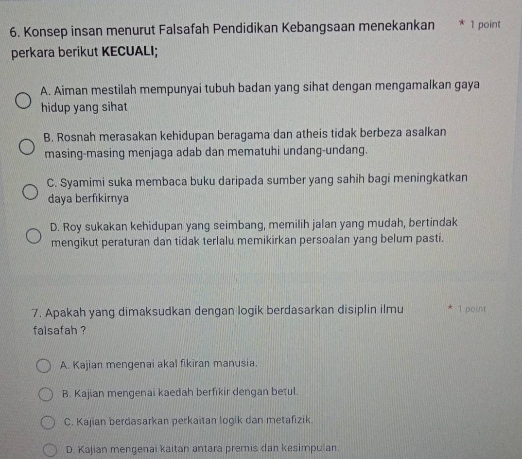 Konsep insan menurut Falsafah Pendidikan Kebangsaan menekankan * 1 point
perkara berikut KECUALI;
A. Aiman mestilah mempunyai tubuh badan yang sihat dengan mengamalkan gaya
hidup yang sihat
B. Rosnah merasakan kehidupan beragama dan atheis tidak berbeza asalkan
masing-masing menjaga adab dan mematuhi undang-undang.
C. Syamimi suka membaca buku daripada sumber yang sahih bagi meningkatkan
daya berfıkirnya
D. Roy sukakan kehidupan yang seimbang, memilih jalan yang mudah, bertindak
mengikut peraturan dan tidak terlalu memikirkan persoalan yang belum pasti.
7. Apakah yang dimaksudkan dengan logik berdasarkan disiplin ilmu * 1 point
falsafah ?
A. Kajian mengenai akal fikiran manusia.
B. Kajian mengenai kaedah berfikir dengan betul.
C. Kajian berdasarkan perkaitan logik dan metafizik.
D. Kajian mengenai kaitan antara premis dan kesimpulan.