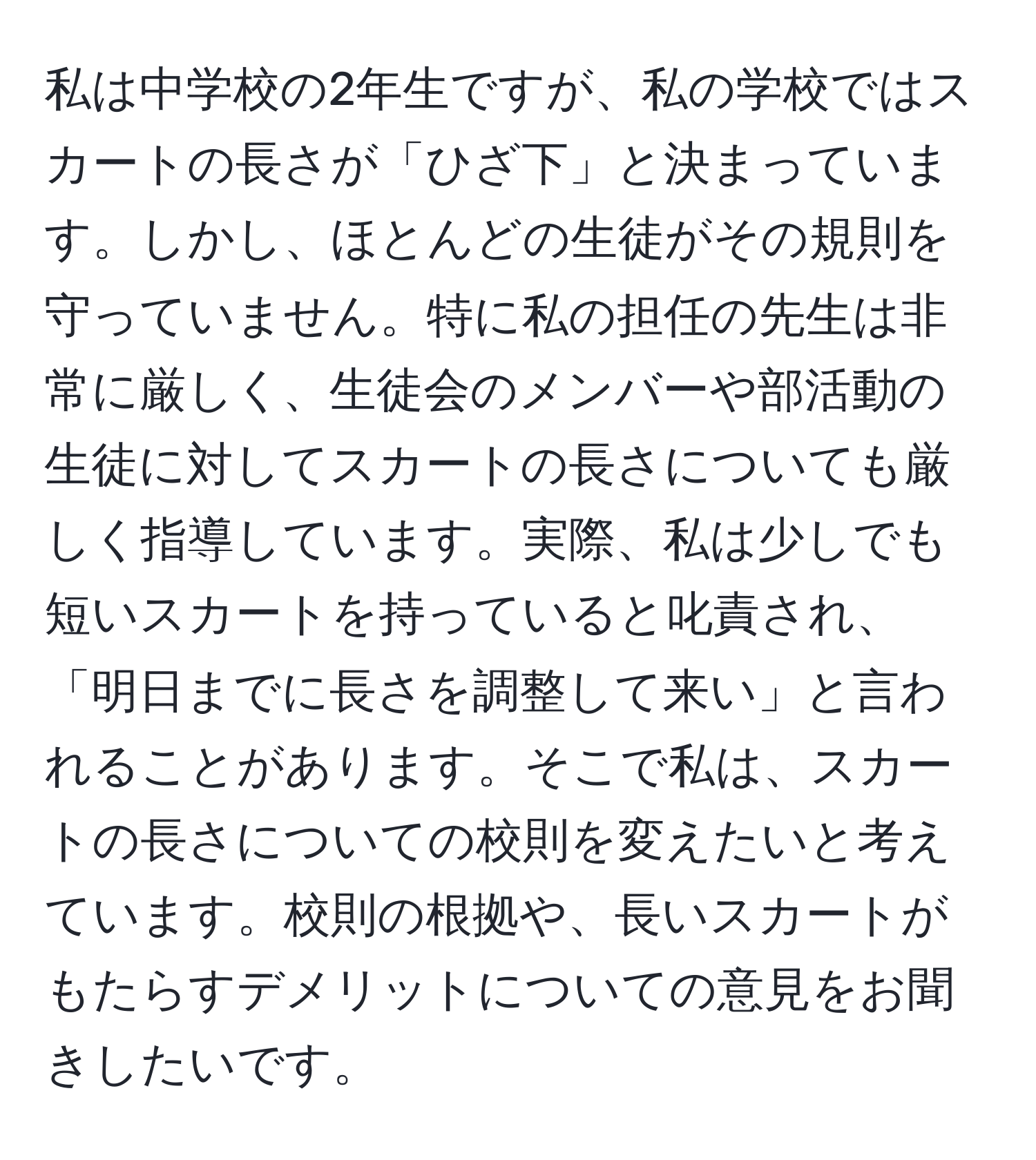 私は中学校の2年生ですが、私の学校ではスカートの長さが「ひざ下」と決まっています。しかし、ほとんどの生徒がその規則を守っていません。特に私の担任の先生は非常に厳しく、生徒会のメンバーや部活動の生徒に対してスカートの長さについても厳しく指導しています。実際、私は少しでも短いスカートを持っていると叱責され、「明日までに長さを調整して来い」と言われることがあります。そこで私は、スカートの長さについての校則を変えたいと考えています。校則の根拠や、長いスカートがもたらすデメリットについての意見をお聞きしたいです。