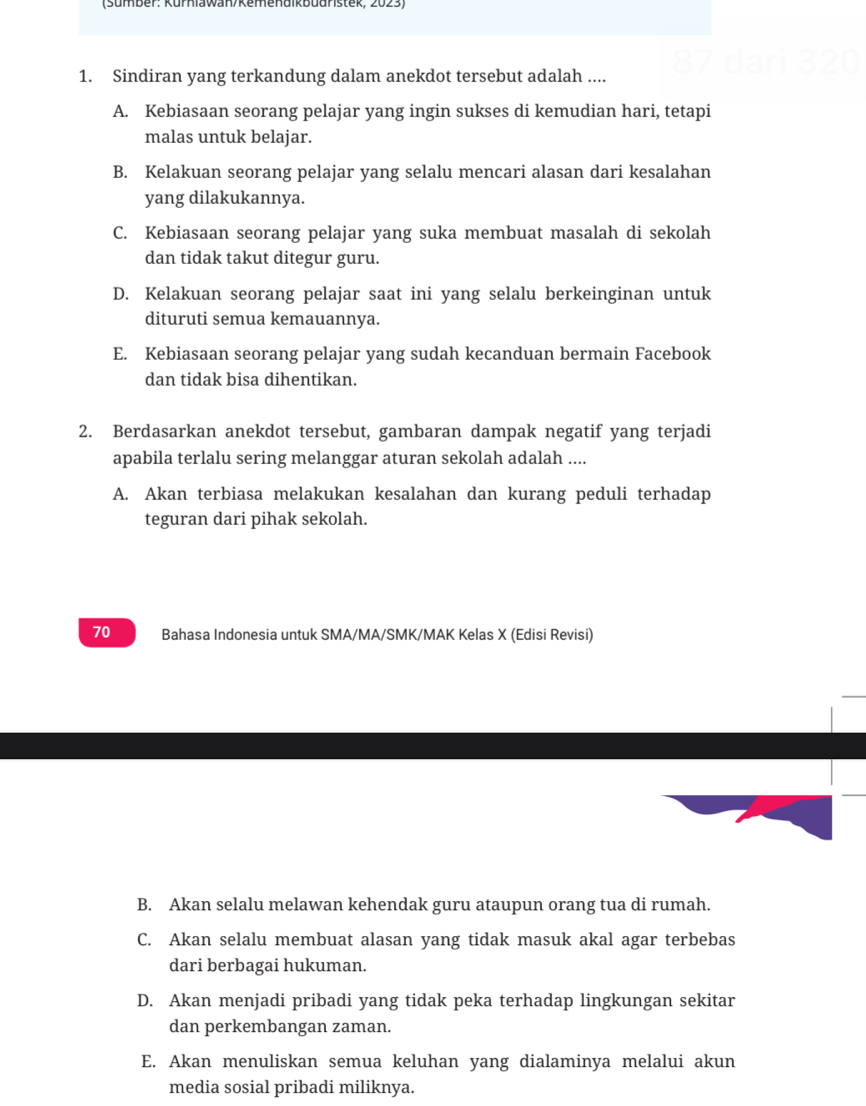 87
1. Sindiran yang terkandung dalam anekdot tersebut adalah ....
A. Kebiasaan seorang pelajar yang ingin sukses di kemudian hari, tetapi
malas untuk belajar.
B. Kelakuan seorang pelajar yang selalu mencari alasan dari kesalahan
yang dilakukannya.
C. Kebiasaan seorang pelajar yang suka membuat masalah di sekolah
dan tidak takut ditegur guru.
D. Kelakuan seorang pelajar saat ini yang selalu berkeinginan untuk
dituruti semua kemauannya.
E. Kebiasaan seorang pelajar yang sudah kecanduan bermain Facebook
dan tidak bisa dihentikan.
2. Berdasarkan anekdot tersebut, gambaran dampak negatif yang terjadi
apabila terlalu sering melanggar aturan sekolah adalah ....
A. Akan terbiasa melakukan kesalahan dan kurang peduli terhadap
teguran dari pihak sekolah.
70 Bahasa Indonesia untuk SMA/MA/SMK/MAK Kelas X (Edisi Revisi)
B. Akan selalu melawan kehendak guru ataupun orang tua di rumah.
C. Akan selalu membuat alasan yang tidak masuk akal agar terbebas
dari berbagai hukuman.
D. Akan menjadi pribadi yang tidak peka terhadap lingkungan sekitar
dan perkembangan zaman.
E. Akan menuliskan semua keluhan yang dialaminya melalui akun
media sosial pribadi miliknya.