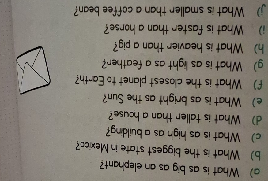 What is as big as an elephant? 
b) What is the biggest state in Mexico? 
c) What is as high as a building? 
d) What is taller than a house? 
e) What is as bright as the Sun? 
f) What is the closest planet to Earth? 
g) What is as light as a feather? 
h) What is heavier than a pig? 
i) What is faster than a horse? 
j) What is smaller than a coffee bean?