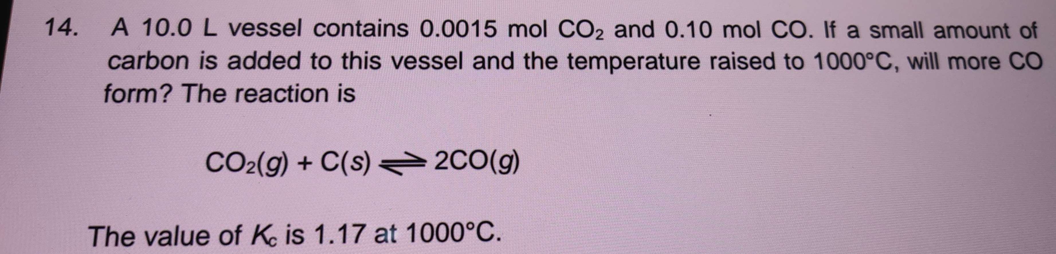 A 10.0 L vessel contains 0.0015 mol CO_2 and 0.10 mol CO. If a small amount of 
carbon is added to this vessel and the temperature raised to 1000°C , will more CO 
form? The reaction is
CO_2(g)+C(s)leftharpoons 2CO(g)
The value of K is 1.17 at 1000°C.