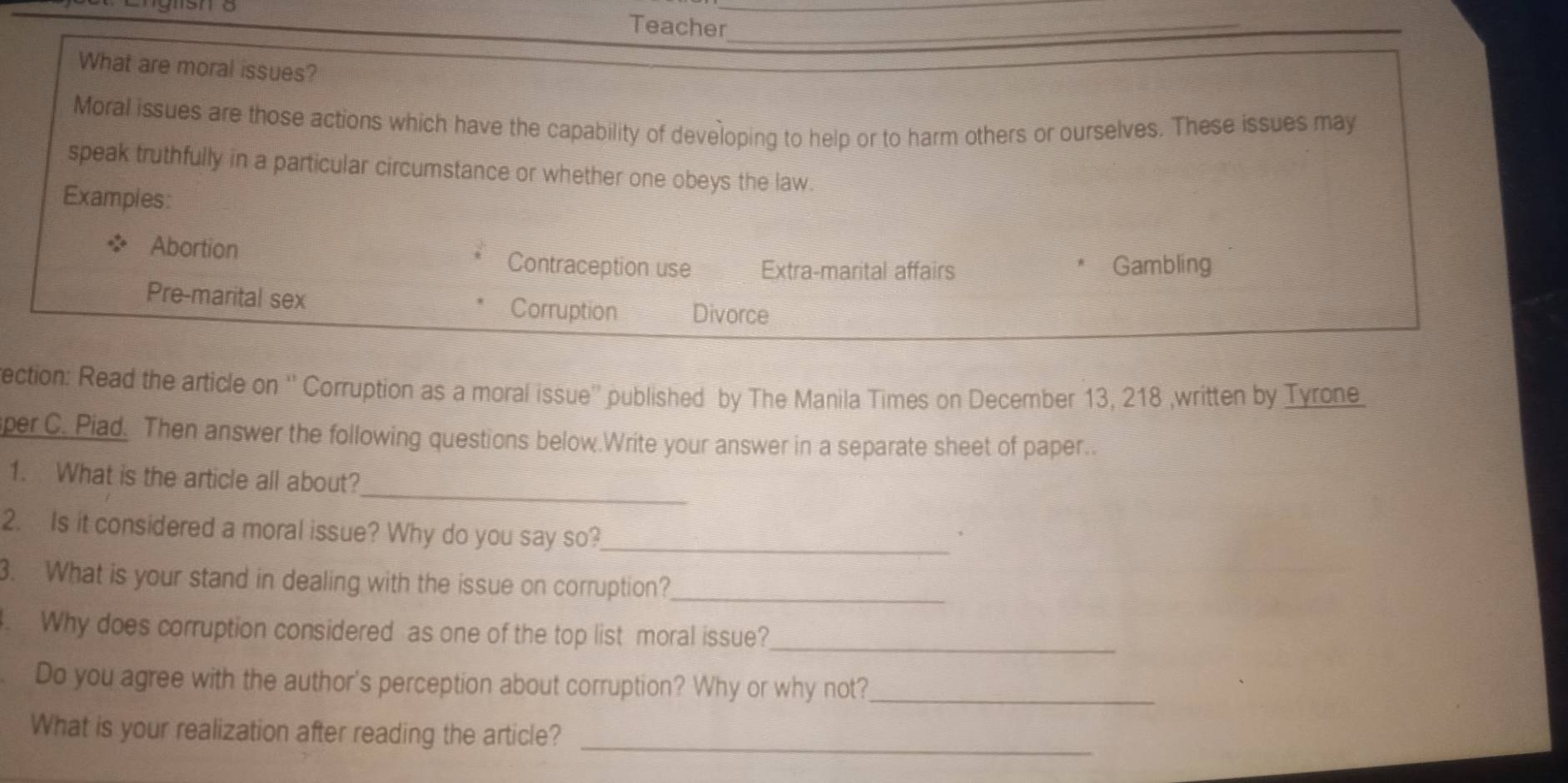 Teacher_ 
What are moral issues? 
Moral issues are those actions which have the capability of developing to help or to harm others or ourselves. These issues may 
speak truthfully in a particular circumstance or whether one obeys the law. 
Examples: 
Abortion Contraception use Extra-marital affairs Gambling 
Pre-marital sex Corruption Divorce 
ection: Read the article on '' Corruption as a moral issue'' published by The Manila Times on December 13, 218 ,written by Tyrone 
per C. Piad. Then answer the following questions below.Write your answer in a separate sheet of paper.. 
_ 
1. What is the article all about? 
2. Is it considered a moral issue? Why do you say so?_ 
3. What is your stand in dealing with the issue on corruption?_ 
. Why does corruption considered as one of the top list moral issue?_ 
Do you agree with the author's perception about corruption? Why or why not?_ 
What is your realization after reading the article?_