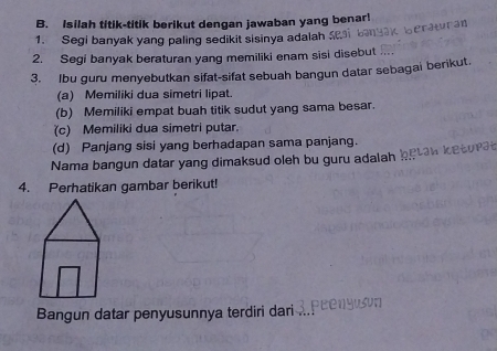 Isilah titik-titik berikut dengan jawaban yang benar!
berawran
1. Segi banyak yang paling sedikit sisinya adalah
2. Segi banyak beraturan yang memiliki enam sisi disebut ...
3. Ibu guru menyebutkan sifat-sifat sebuah bangun datar sebagai berikut.
(a) Memiliki dua simetri lipat.
(b) Memiliki empat buah titik sudut yang sama besar.
(c) Memiliki dua simetri putar.
(d) Panjang sisi yang berhadapan sama panjang.
Nama bangun datar yang dimaksud oleh bu guru adalah be aw ket ura 
4. Perhatikan gambar berikut!
Bangun datar penyusunnya terdiri dari c