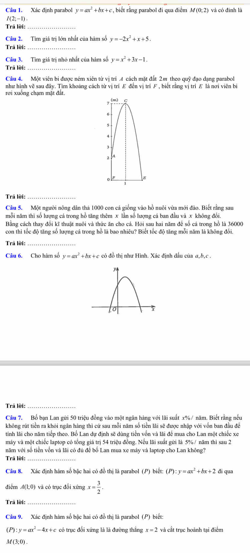 Xác định parabol y=ax^2+bx+c , biết rằng parabol đi qua điểm M(0;2) và có đỉnh là
1(2;-1) .
Trå lời:_
Câu 2. Tìm giá trị lớn nhất của hàm số y=-2x^2+x+5.
Trã lời:_
Câu 3. Tìm giá trị nhỏ nhất của hàm số y=x^2+3x-1.
Trã lời:_
Câu 4. Một viên bi được ném xiên từ vị trí A cách mặt đất 2m theo quỹ đạo dạng parabol
như hình vẽ sau đây. Tìm khoảng cách từ vị trí E đến vị trí F , biết rằng vị trí E là nơi viên bi
rơi xuống chạm mặt đất.
Trả lời:_
Câu 5. Một người nông dân thả 1000 con cá giống vào hồ nuôi vừa mới đào. Biết rằng sau
mỗi năm thì số lượng cá trong hồ tăng thêm x lần số lượng cá ban đầu và x không đổi.
Bằng cách thay đổi kĩ thuật nuôi và thức ăn cho cá. Hỏi sau hai năm để số cá trong hồ là 36000
con thì tốc độ tăng số lượng cá trong hồ là bao nhiêu? Biết tốc độ tăng mỗi năm là không đổi.
Trả lời:_
Câu 6. Cho hàm số y=ax^2+bx+c có đồ thị như Hình. Xác định dấu của a,b,c .
Trả lời:_
Câu 7. Bố bạn Lan gửi 50 triệu đồng vào một ngân hàng với lãi suất x% / năm. Biết rằng nếu
không rút tiền ra khỏi ngân hàng thì cứ sau mỗi năm số tiền lãi sẽ được nhập với vốn ban đầu đề
tính lãi cho năm tiếp theo. Bố Lan dự định sẽ dùng tiền vốn và lãi để mua cho Lan một chiếc xe
máy và một chiếc laptop có tổng giá trị 54 triệu đồng. Nếu lãi suất gửi là 5% / năm thì sau 2
năm với số tiền vốn và lãi có đủ để bố Lan mua xe máy và laptop cho Lan không?
Trả lời:_
Câu 8. Xác định hàm số bậc hai có đồ thị là parabol (P) biết: (P):y=ax^2+bx+2 đi qua
điểm A(1;0) và có trục đối xứng x= 3/2 .
Trả lời:_
Câu 9. Xác định hàm số bậc hai có đồ thị là parabol (P ) biết:
(P):y=ax^2-4x+c có trục đối xứng là là đường thắng x=2 và cắt trục hoành tại điểm
M(3;0).