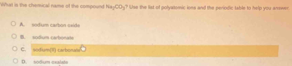 What is the chemical name of the compound Na_2CO_3 ? Use the list of polyatomic ions and the periodic table to help you answer.
A. sodium carbon oxide
B. sodium carbonate
C. sodium(II) carbonate
D. sodium oxalat