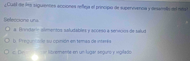 ¿Cuál de las siguientes acciones refleja el principio de supervivencia y desarrollo del niño?
Seleccione una
a. Brindarie alimentos saludables y acceso a servicíos de salud
b. Preguntarle su opinión en temas de interés
c. Dejare gar libremente en un lugar seguro y vigilado