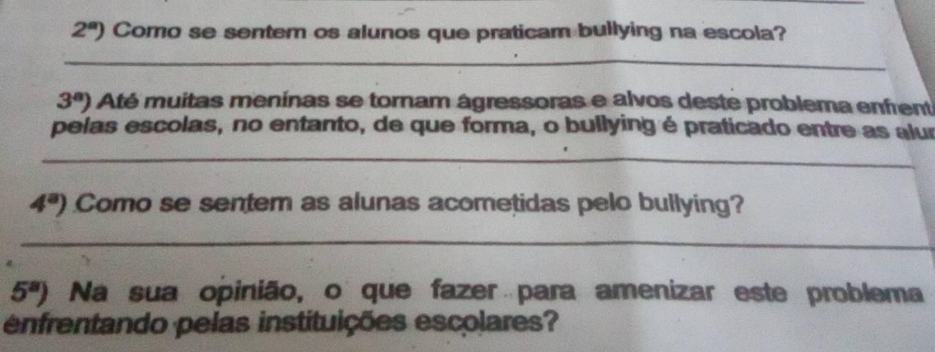 2^a) Como se sentem os alunos que praticam bullying na escola? 
_
3^a) Até muitas menínas se tornam ágressoras e alvos deste problema enfrent 
pelas escolas, no entanto, de que forma, o bullying é praticado entre as alur 
_
4^a) Como se sentem as alunas acometidas pelo bullying? 
_
5^a) Na sua opinião, o que fazer para amenizar este problema 
enfrentando pelas instituições escolares?