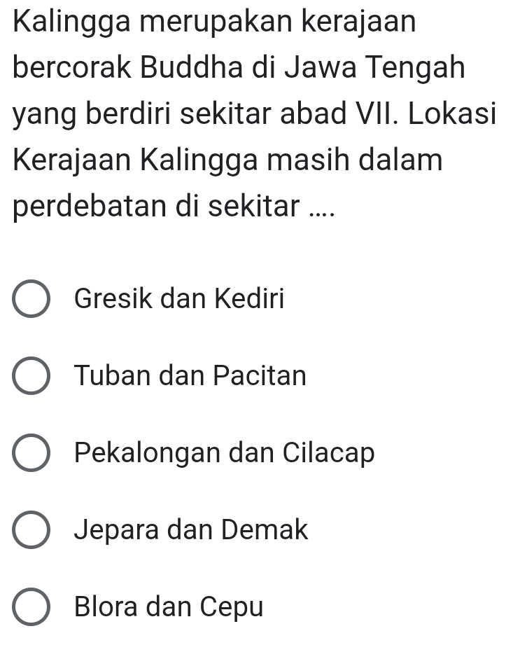 Kalingga merupakan kerajaan
bercorak Buddha di Jawa Tengah
yang berdiri sekitar abad VII. Lokasi
Kerajaan Kalingga masih dalam
perdebatan di sekitar ....
Gresik dan Kediri
Tuban dan Pacitan
Pekalongan dan Cilacap
Jepara dan Demak
Blora dan Cepu