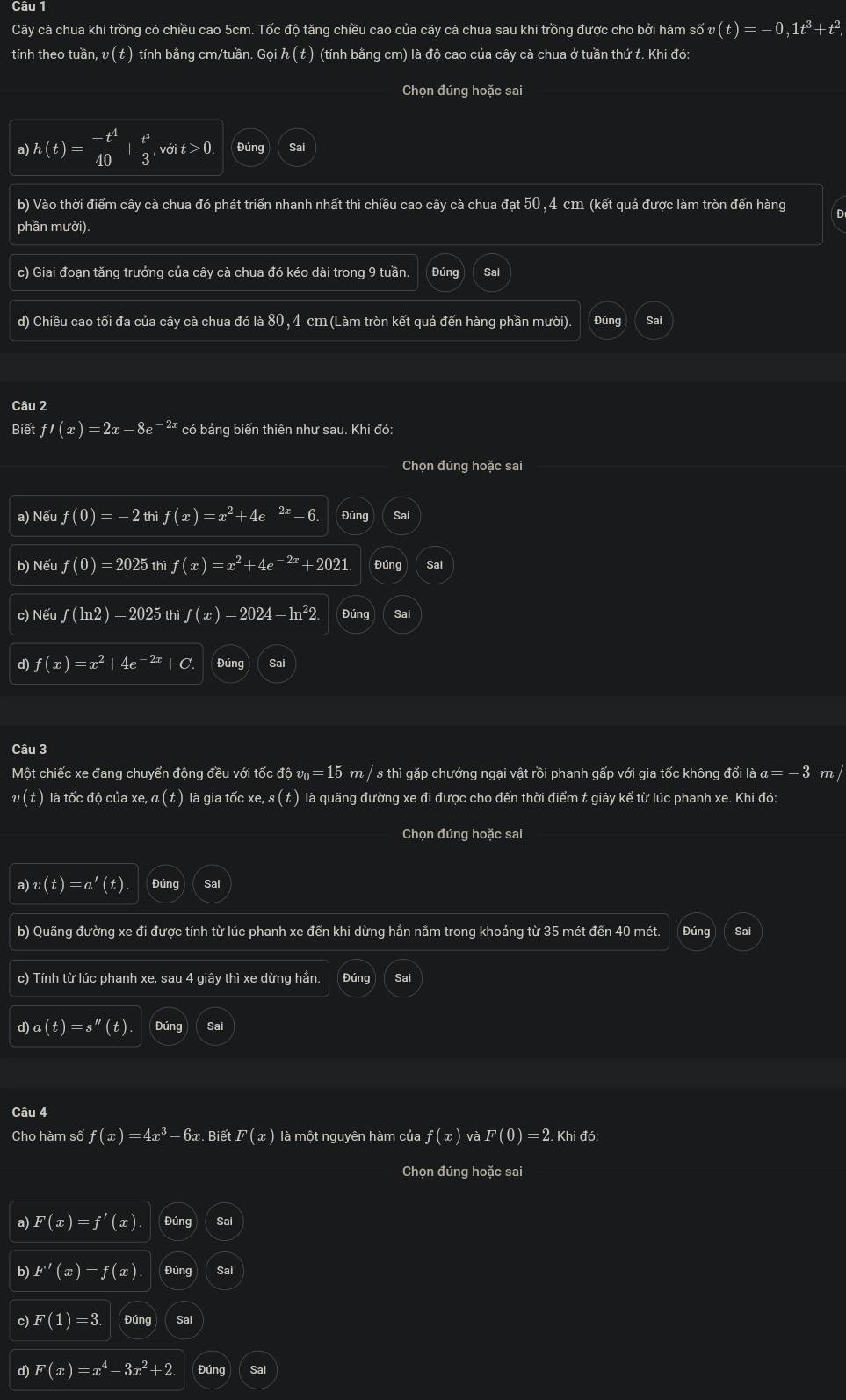 Cây cà chua khi trồng có chiều cao 5cm. Tốc độ tăng chiều cao của cây cà chua sau khi trồng được cho bởi hàm số 4 6v(t)=-0,1t^3+t^2,
tính theo tuần, v ( t ) tính bằng cm/tuần. Gọi h(t) (tính bằng cm) là độ cao của cây cà chua ở tuần thứ t. Khi đó:
Chọn đúng hoặc sai
a h(t)= (-t^4)/40 + t^3/3 ,voit≥ 0. Đúng Sai
b) Vào thời điểm cây cà chua đó phát triển nhanh nhất thì chiều cao cây cà chua đạt 50, 4 cm (kết quả được làm tròn đến hàng Đ
phần mười).
c) Giai đoạn tăng trưởng của cây cà chua đó kéo dài trong 9 tuần. Đúng Sal
d) Chiều cao tối đa của cây cà chua đó là 80 , 4 cm (Làm tròn kết quả đến hàng phần mười). Đúng Sai
Câu 2
Biết f'(x)=2x ze -2a có bảng biến thiên như sau. Khi đó:
Chọn đúng hoặc sai
a) Nếu f(0)=-2 thi f(x)=x^2+4e^(-2x)-6. Đúng
b) Nếu f(0)=2025 thì f(x)=x^2+4e^(-2x)+2021 Đúng Sai
c) Nếu f(ln 2)=2025 th f(x)=2024-ln^22 Đúng Sai
d) f(x)=x^2+4e^(-2x)+C Đúng Sal
Câu 3
Một chiếc xe đang chuyển động đều với tốc độ v₀ = 15 m / s thì gặp chướng ngại vật rồi phanh gấp với gia tốc không đổi là α= - 3 m /
v ( t ) là tốc độ của xe, α ( t ) là gia tốc xe, s ( t ) là quãng đường xe đi được cho đến thời điểm t giây kể từ lúc phanh xe. Khi đó:
Chọn đúng hoặc sai
a) v(t)=a'(t) Đúng
b) Quãng đường xe đi được tính từ lúc phanh xe đến khi dừng hần nằm trong khoảng từ 35 mét đến 40 mét. Đúng Sai
c) Tính từ lúc phanh xe, sau 4 giây thì xe dừng hần. Đúng
d)a(t)=s''(t). Sa
Câu 4 F(0)=2. Khi đó:
Cho hàm số f(x)=4x^3-6x.BietF(x) là một nguyên hàm của f(x) và
Chọn đúng hoặc sai
a) F(x)=f'(x) Đúng Sai
b) F'(x)=f(x). Đúng Sai
c) F(1)=3 Đúng Sai
d) F(x)=x^4-3x^2+2. Đúng