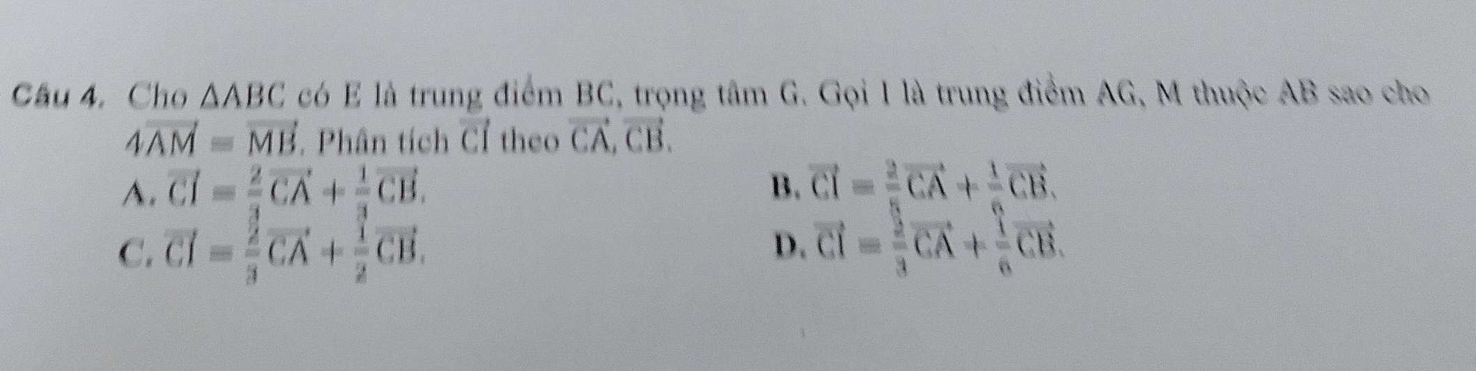 Cho △ ABC có E là trung điểm BC, trọng tâm G. Gọi 1 là trung điểm AG, M thuộc AB sao cho
4vector AM=vector MB. Phân tích vector CI theo vector CA, vector CB.
A. vector CI=frac 2vector CA+frac 1vector CB. B. vector CI=frac 2vector CA+frac 1vector CB.
C. vector CI= 2/3 vector CA+ 1/2 vector CB.
D. vector CI= 2/3 vector CA+ 1/6 vector CB.