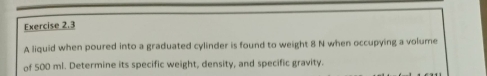 A liquid when poured into a graduated cylinder is found to weight 8 N when occupying a volume 
of 500 ml. Determine its specific weight, density, and specific gravity.