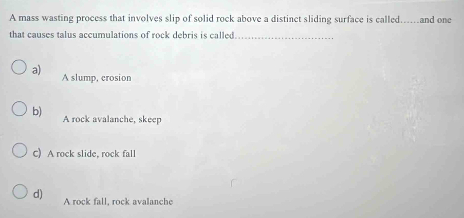 A mass wasting process that involves slip of solid rock above a distinct sliding surface is called. ……and one
that causes talus accumulations of rock debris is called_
a) A slump, erosion
b) A rock avalanche, skeep
C) A rock slide, rock fall
d) A rock fall, rock avalanche