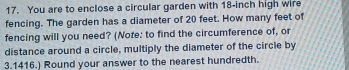 You are to enclose a circular garden with 18-inch high wire 
fencing. The garden has a diameter of 20 feet. How many feet of 
fencing will you need? (Note: to find the circumference of, or 
distance around a circle, multiply the diameter of the circle by
3.1416.) Round your answer to the nearest hundredth.