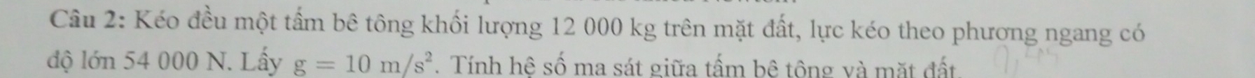 Kéo đều một tấm bê tông khối lượng 12 000 kg trên mặt đất, lực kéo theo phương ngang có 
độ lớn 54 000 N. Lấy g=10m/s^2. Tính hê số ma sát giữa tấm bê tông và mặt đất