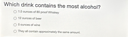 Which drink contains the most alcohol?
1.5 ounces of 80 proof Whiskey
12 ounces of beer
5 ounces of wine
They all contain approximately the same amount.