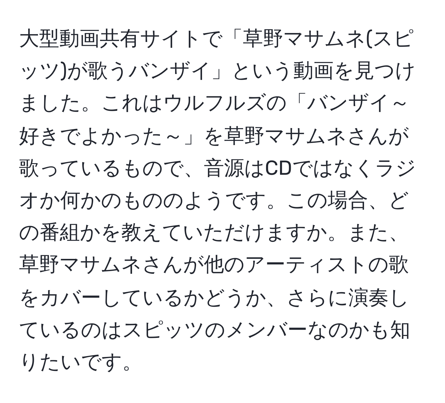 大型動画共有サイトで「草野マサムネ(スピッツ)が歌うバンザイ」という動画を見つけました。これはウルフルズの「バンザイ～好きでよかった～」を草野マサムネさんが歌っているもので、音源はCDではなくラジオか何かのもののようです。この場合、どの番組かを教えていただけますか。また、草野マサムネさんが他のアーティストの歌をカバーしているかどうか、さらに演奏しているのはスピッツのメンバーなのかも知りたいです。