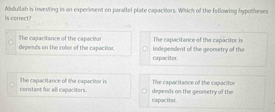 Abdullah is investing in an experiment on parallel plate capacitors. Which of the following hypotheses
is correct?
The capacitance of the capacitor The capacitance of the capacitor is
depends on the color of the capacitor. independent of the geometry of the
capacitor.
The capacitance of the capacitor is The capacitance of the capacitor
constant for all capacitors. depends on the geometry of the
capacitor.