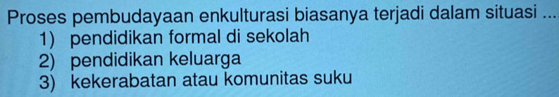 Proses pembudayaan enkulturasi biasanya terjadi dalam situasi ...
1) pendidikan formal di sekolah
2) pendidikan keluarga
3) kekerabatan atau komunitas suku