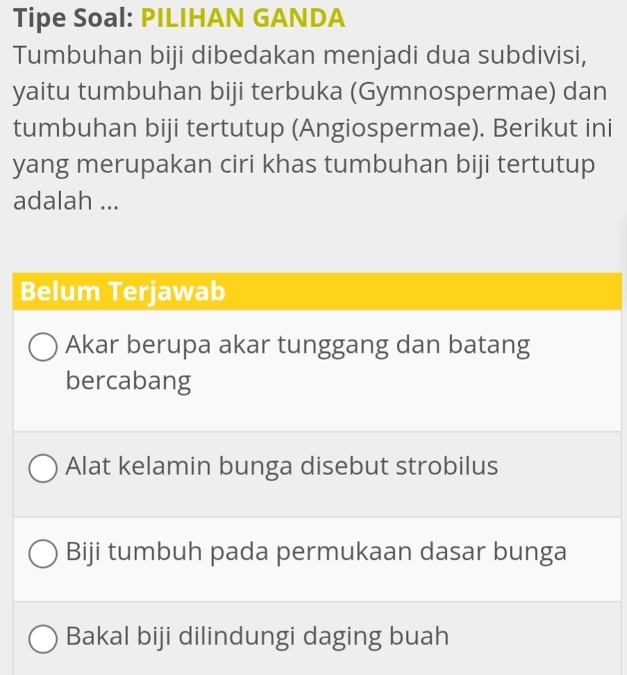 Tipe Soal: PILIHAN GANDA
Tumbuhan biji dibedakan menjadi dua subdivisi,
yaitu tumbuhan biji terbuka (Gymnospermae) dan
tumbuhan biji tertutup (Angiospermae). Berikut ini
yang merupakan ciri khas tumbuhan biji tertutup
adalah ...
Belum Terjawab
Akar berupa akar tunggang dan batang
bercabang
Alat kelamin bunga disebut strobilus
Biji tumbuh pada permukaan dasar bunga
Bakal biji dilindungi daging buah