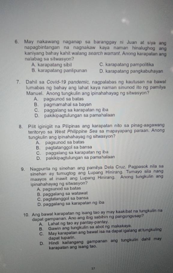 May nakawang naganap sa baranggay ni Juan at siya ang
napagbintangan na nagnakaw kaya naman hinalughog an
kaniyang bahay kahit walang search warrant. Anong karapatan ang
nalabag sa sitwasyon?
A. karapatang sibil C. karapatang pampolitika
B. karapatang panlipunan D. karapatang pangkabuhayan
7. Dahil sa Covid-19 pandemic, nagpalabas ng kautusan na bawal
lumabas ng bahay ang lahat kaya naman sinunod ito ng pamilya 
Manuel. Anong tungkulin ang ipinahahayag ng sitwasyon?
A. pagsunod sa batas
B. pagmamahal sa bayan
C. paggalang sa karapatan ng iba
D. pakikipagtulungan sa pamahalaan
8. Pilit iginigiit na Pilipinas ang karapatan nito sa pinag-aagawang
teritoryo sa West Philippine Sea sa mapayapang paraan. Anong
tungkulin ang ipinahahayag ng sitwasyon?
A. pagsunod sa batas
B. pagtatanggol sa bansa
C. paggalang sa karapatan ng iba
D. pakikipagtulungan sa pamahalaan
9. Nagpunta ng sinehan ang pamilya Dela Cruz. Pagpasok nila sa
sinehan ay tumugtog ang Lupang Hinirang. Tumayo sila nang
maayos at inawit ang Lupang Hinirang. Anong tungkulin ang
ipinahahayag ng sitwasyon?
A. pagsunod sa batas
B. paggalang sa watawat
C. pagtatanggol sa bansa
D. paggalang sa karapatan ng iba
10. Ang bawat karapatan ng isang tao ay may kaakibat na tungkulin na
dapat gampanan. Ano ang ibig sabihin ng pangungusap?
A. Lahat ng tao ay pantay-pantay.
B. Gawin ang tungkulin sa abot ng makakaya.
C. May karapatan ang bawat isa na dapat igalang at tungkuling
dapat tuparin.
D. Hindi kailangang gampanan ang tungkulin dahil may
karapatan ang isang tao.
17