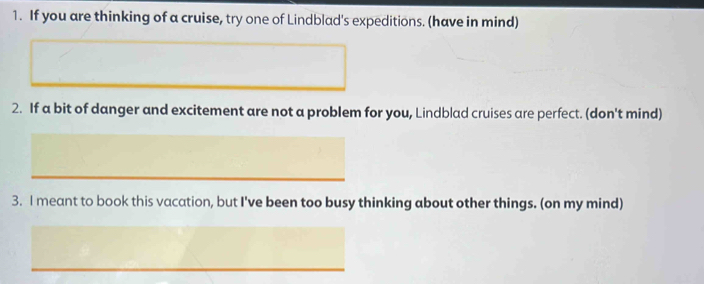 If you are thinking of a cruise, try one of Lindblad's expeditions. (have in mind) 
2. If a bit of danger and excitement are not a problem for you, Lindblad cruises are perfect. (don't mind) 
3. I meant to book this vacation, but I've been too busy thinking about other things. (on my mind)