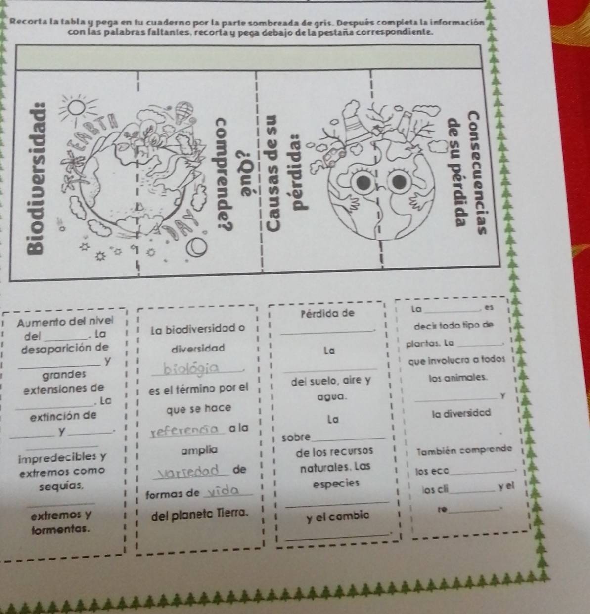 Recorta la tabla y pega en fu cuaderno por la parte sombreada de gris. Después completa la información 
con las palabras faltantes, recorta y pega debajo de la pestaña correspondiente. 
, es 
Aumento del nivel Pérdida de 
la_ 
del_ . la La biodiversidad o _decir todo tipo de 
desaparición de diversidad 
plantas. La_ 
La 
y 
_grandes __que involucra a todos 
. 
extensiones de es el término por el del suelo, aire y los animales. 
_ 
. La agua . _Y 
extinción de que se hace 
La la diversidad 
_y_ . _a la 
_ 
sobre_ 
impredecibles y amplia 
de los recursos También comprende 
de naturales. Las 
extremos como _los eco_ 
sequías, _yel 
_ 
_ 
formas de _especies 
los cli 
extremos y del planeta Tierra. re_ 
y el combio 
formentas. 
_.