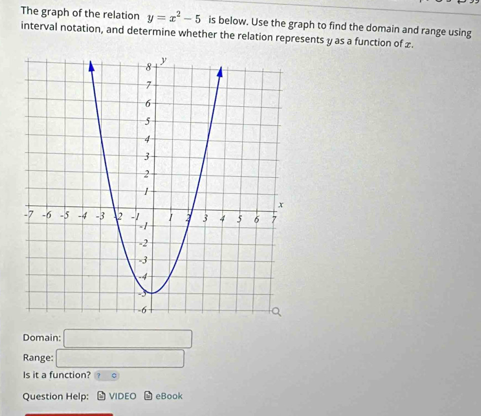 The graph of the relation y=x^2-5 is below. Use the graph to find the domain and range using 
interval notation, and determine whether the relation represents y as a function of x. 
Domain: □ 
Range: □ 
Is it a function? 。 
Question Help: VIDEO eBook