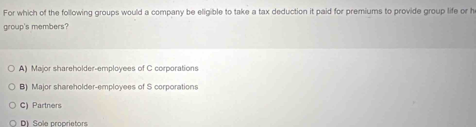 For which of the following groups would a company be eligible to take a tax deduction it paid for premiums to provide group life or h
group's members?
A) Major shareholder-employees of C corporations
B) Major shareholder-employees of S corporations
C) Partners
D) Sole proprietors